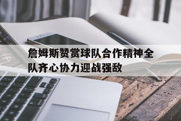 关于詹姆斯赞赏球队合作精神全队齐心协力迎战强敌的信息